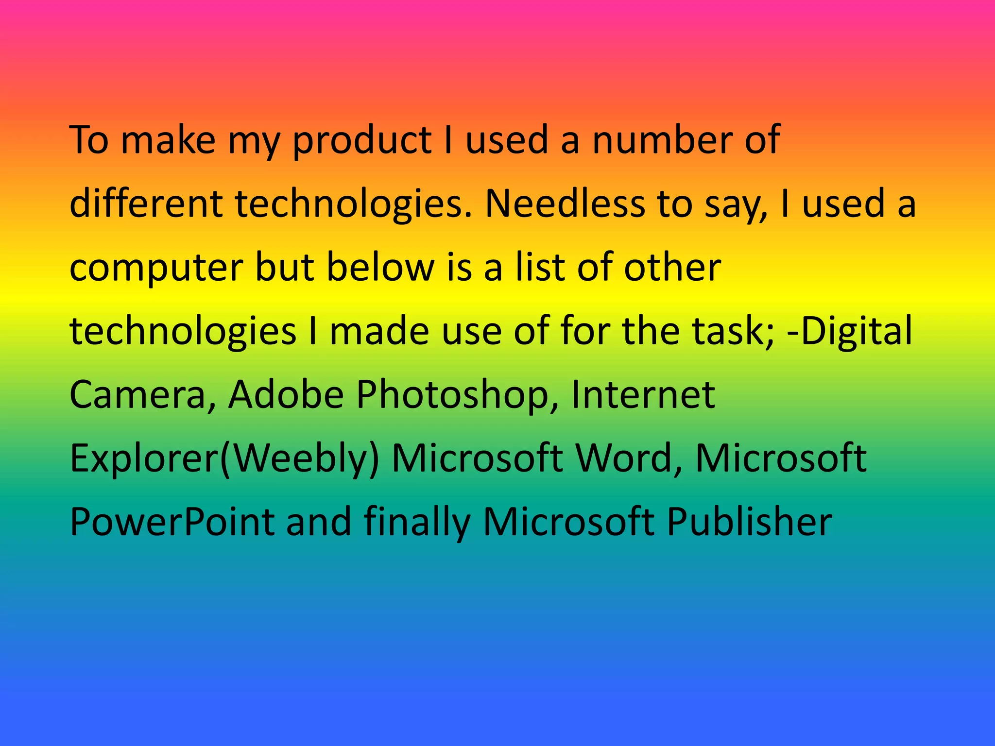 To make my product I used a number of
different technologies. Needless to say, I used a
computer but below is a list of other
technologies I made use of for the task; -Digital
Camera, Adobe Photoshop, Internet
Explorer(Weebly) Microsoft Word, Microsoft
PowerPoint and finally Microsoft Publisher
 