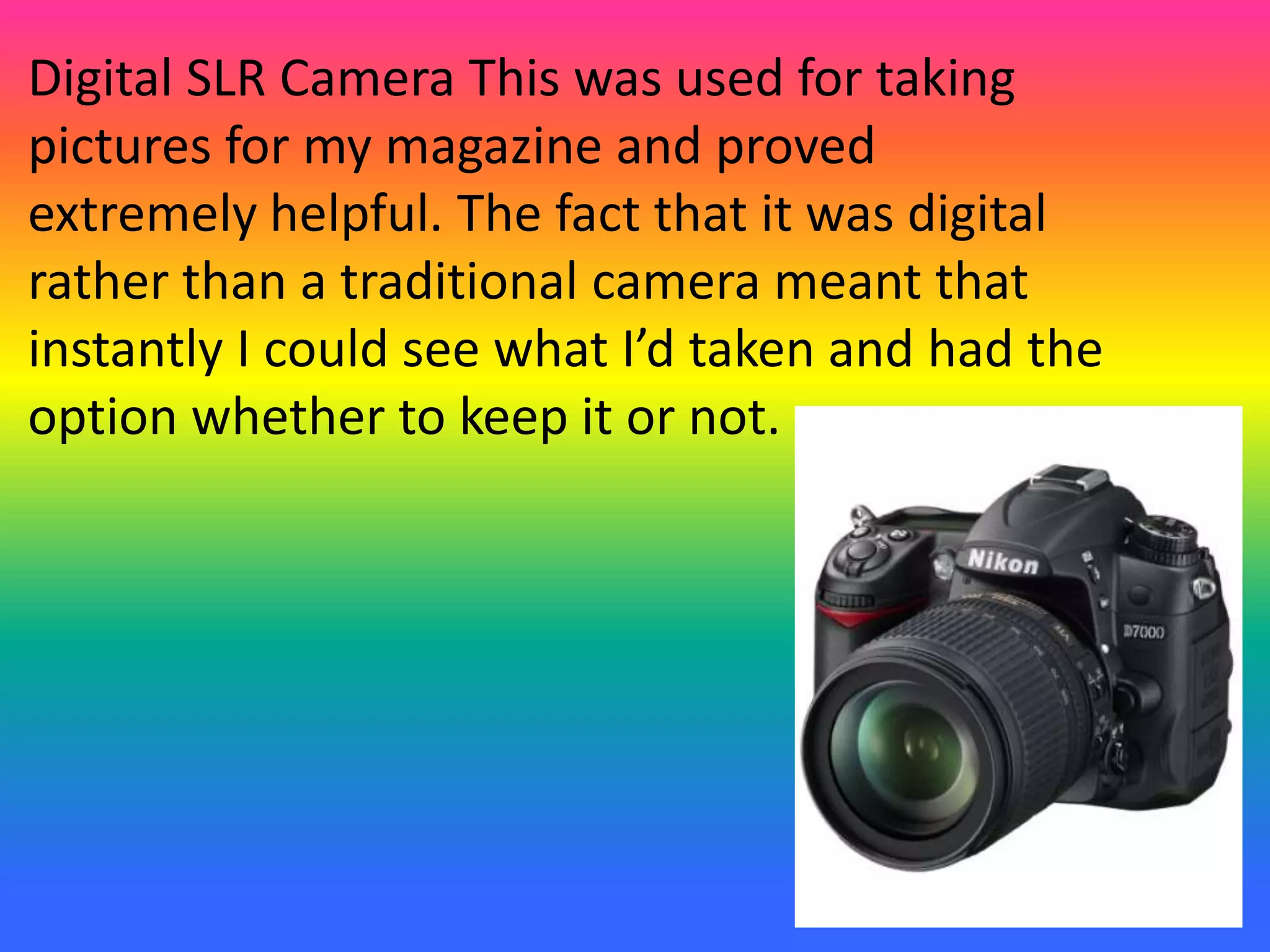 Digital SLR Camera This was used for taking
pictures for my magazine and proved
extremely helpful. The fact that it was digital
rather than a traditional camera meant that
instantly I could see what I’d taken and had the
option whether to keep it or not.
 