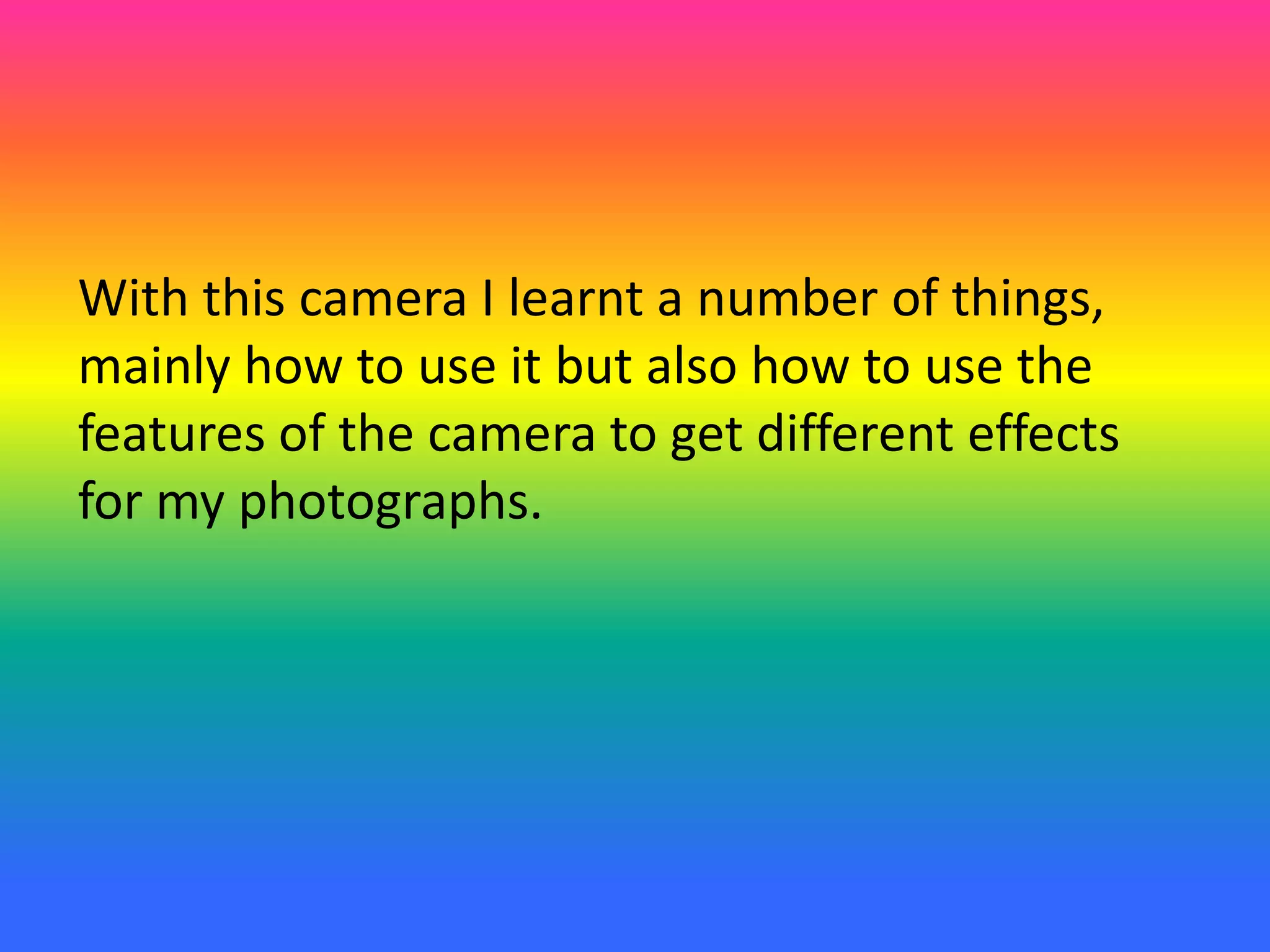 With this camera I learnt a number of things,
mainly how to use it but also how to use the
features of the camera to get different effects
for my photographs.
 