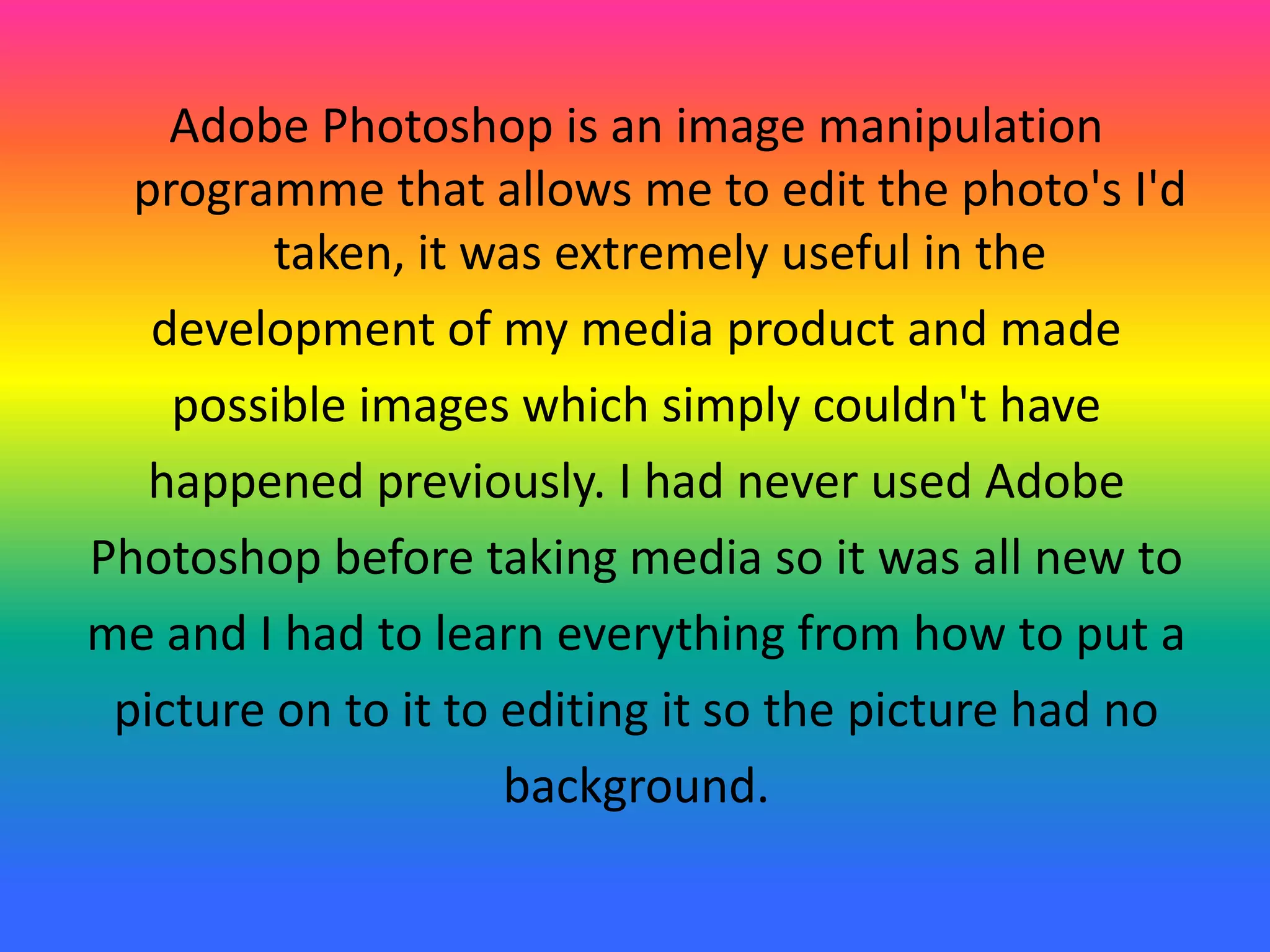 Adobe Photoshop is an image manipulation
programme that allows me to edit the photo's I'd
taken, it was extremely useful in the
development of my media product and made
possible images which simply couldn't have
happened previously. I had never used Adobe
Photoshop before taking media so it was all new to
me and I had to learn everything from how to put a
picture on to it to editing it so the picture had no
background.
 