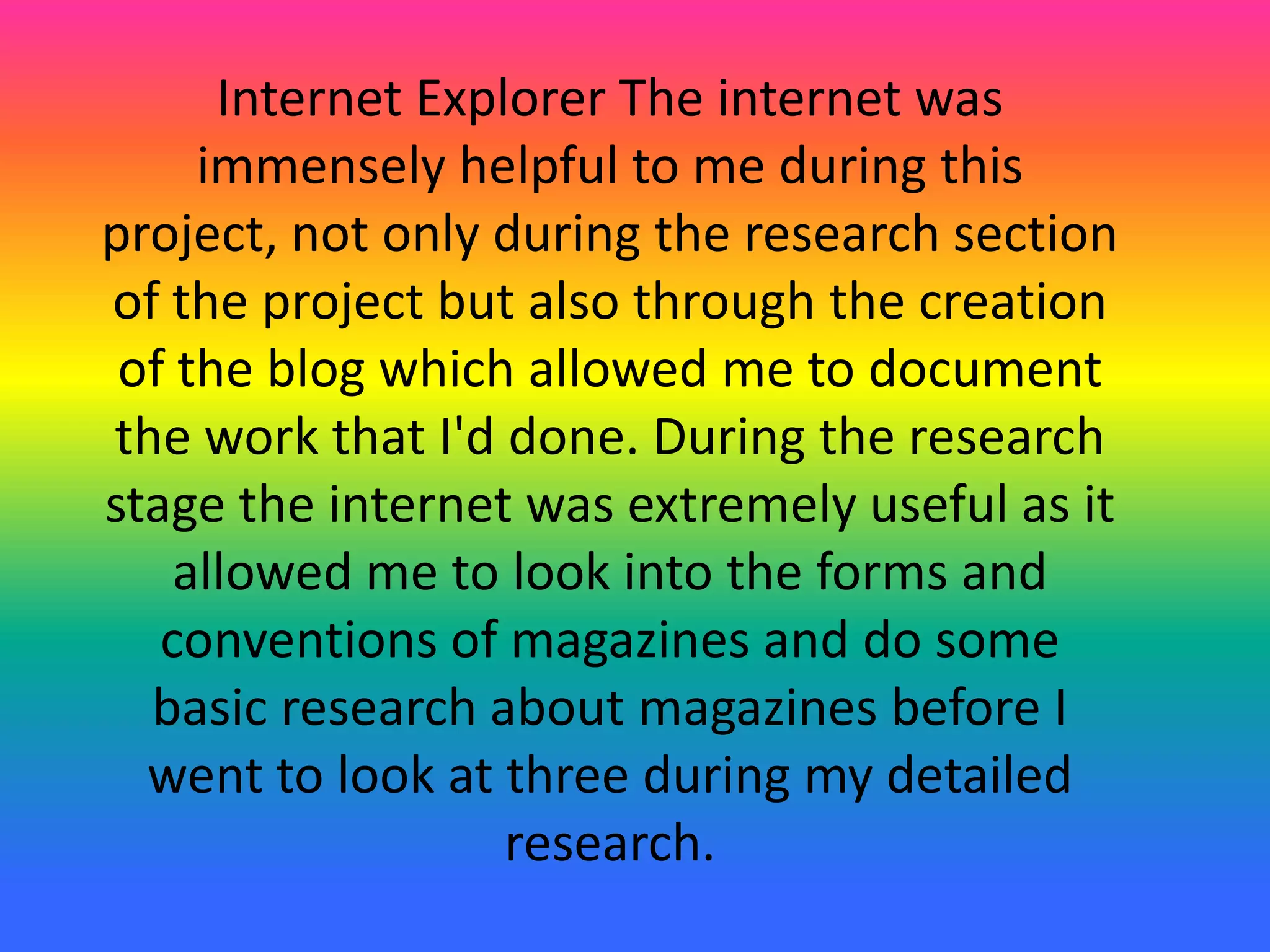 Internet Explorer The internet was
immensely helpful to me during this
project, not only during the research section
of the project but also through the creation
of the blog which allowed me to document
the work that I'd done. During the research
stage the internet was extremely useful as it
allowed me to look into the forms and
conventions of magazines and do some
basic research about magazines before I
went to look at three during my detailed
research.
 