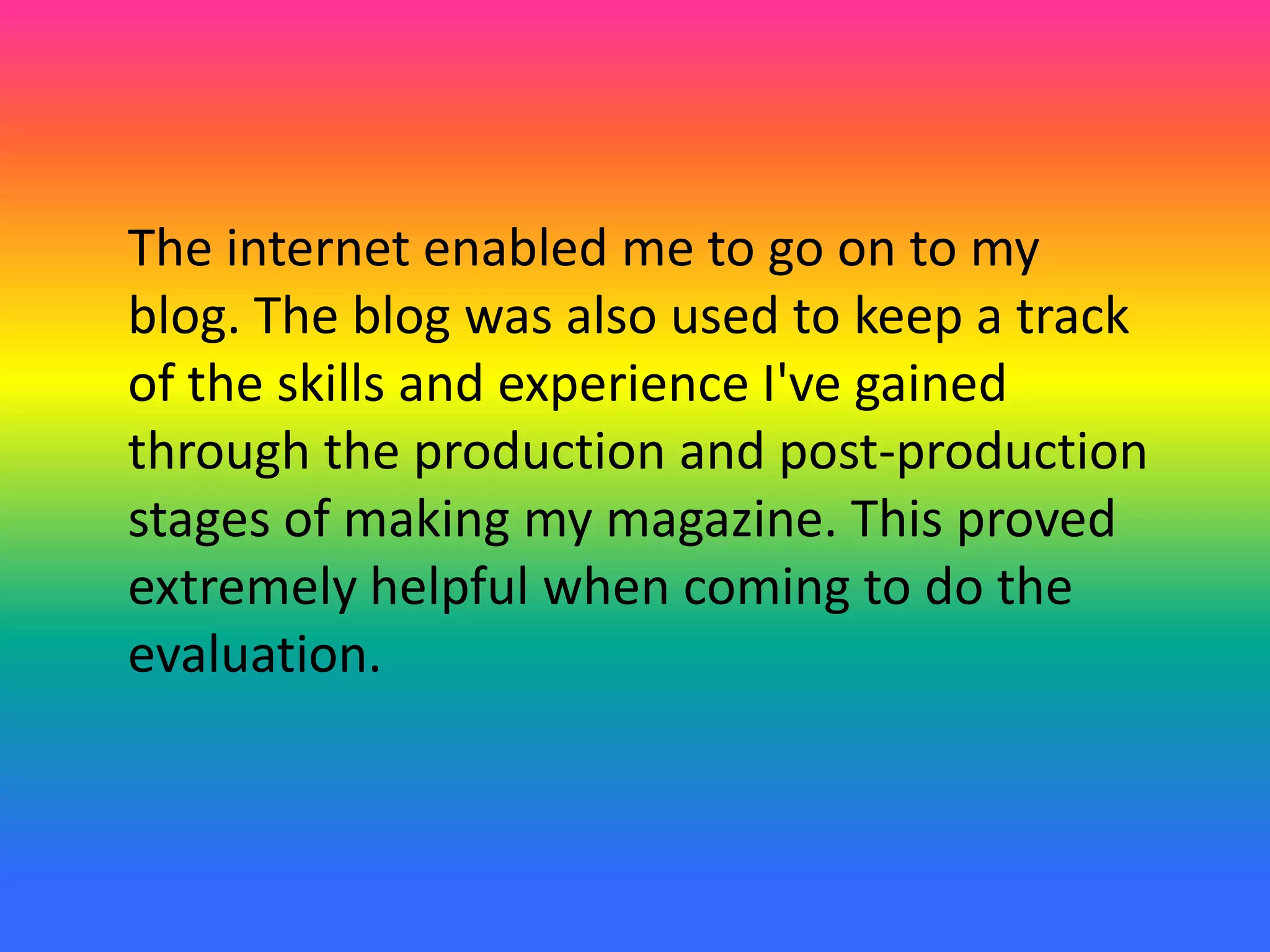 The internet enabled me to go on to my
blog. The blog was also used to keep a track
of the skills and experience I've gained
through the production and post-production
stages of making my magazine. This proved
extremely helpful when coming to do the
evaluation.
 