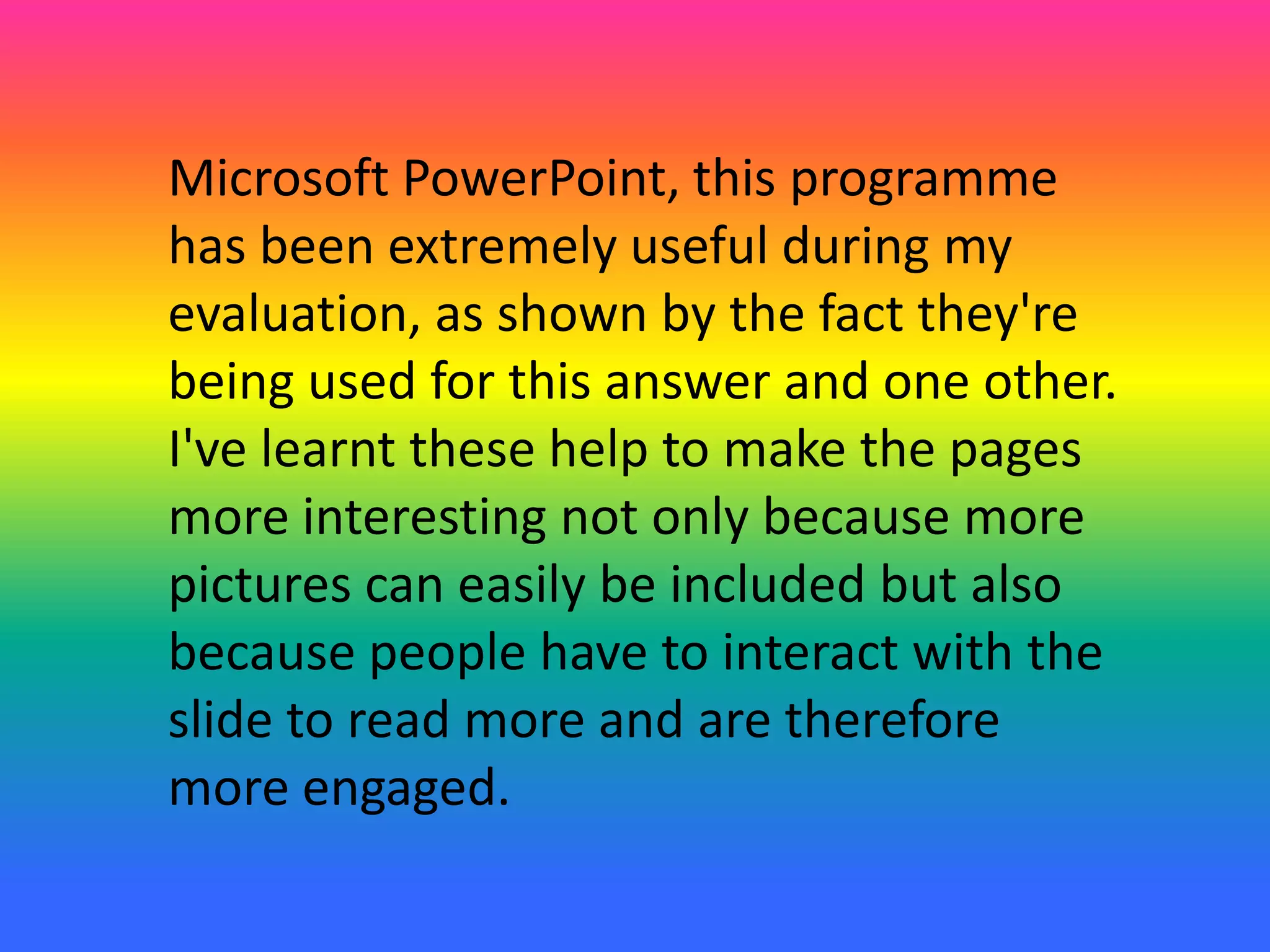 Microsoft PowerPoint, this programme
has been extremely useful during my
evaluation, as shown by the fact they're
being used for this answer and one other.
I've learnt these help to make the pages
more interesting not only because more
pictures can easily be included but also
because people have to interact with the
slide to read more and are therefore
more engaged.
 