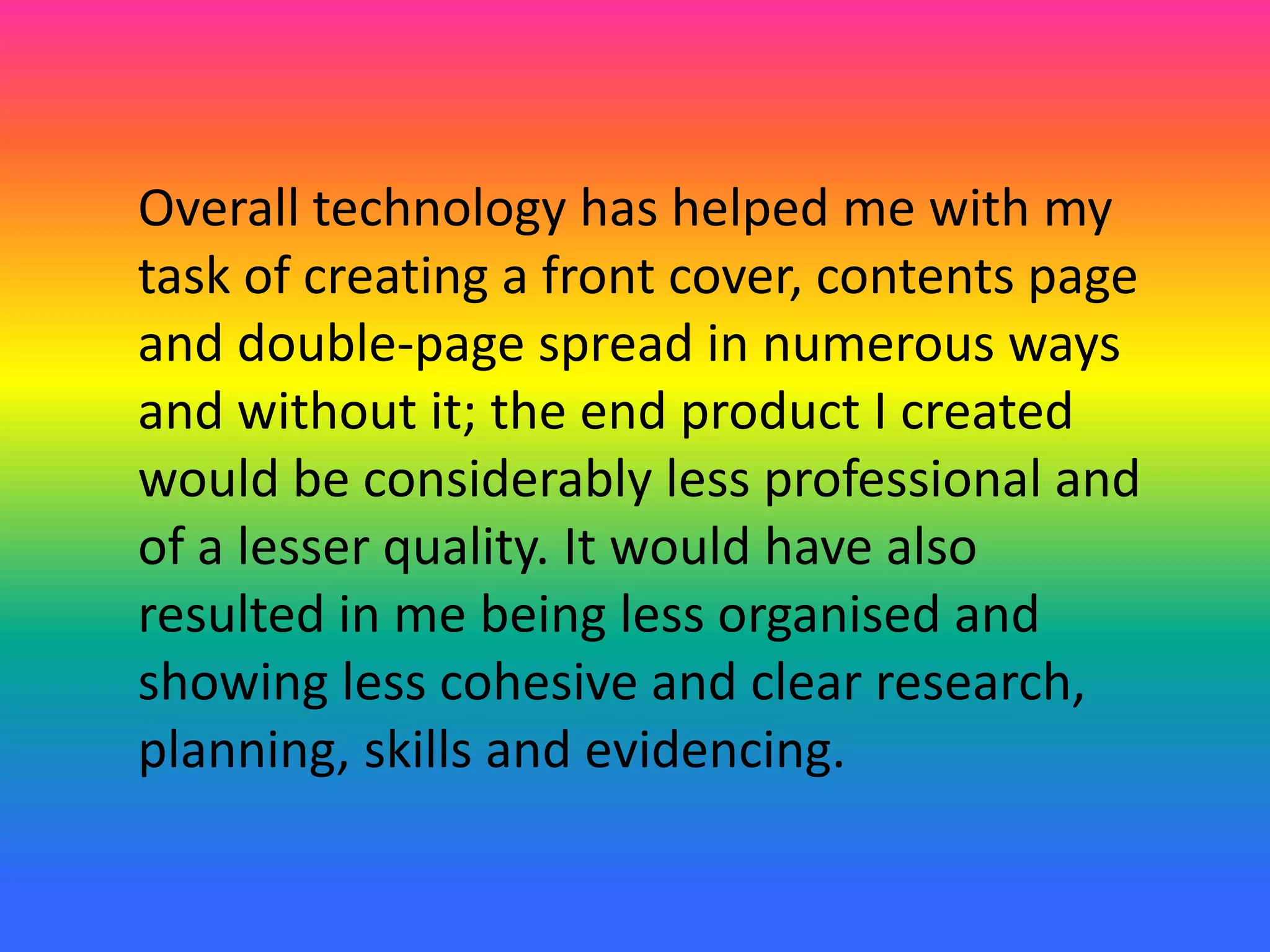Overall technology has helped me with my
task of creating a front cover, contents page
and double-page spread in numerous ways
and without it; the end product I created
would be considerably less professional and
of a lesser quality. It would have also
resulted in me being less organised and
showing less cohesive and clear research,
planning, skills and evidencing.
 