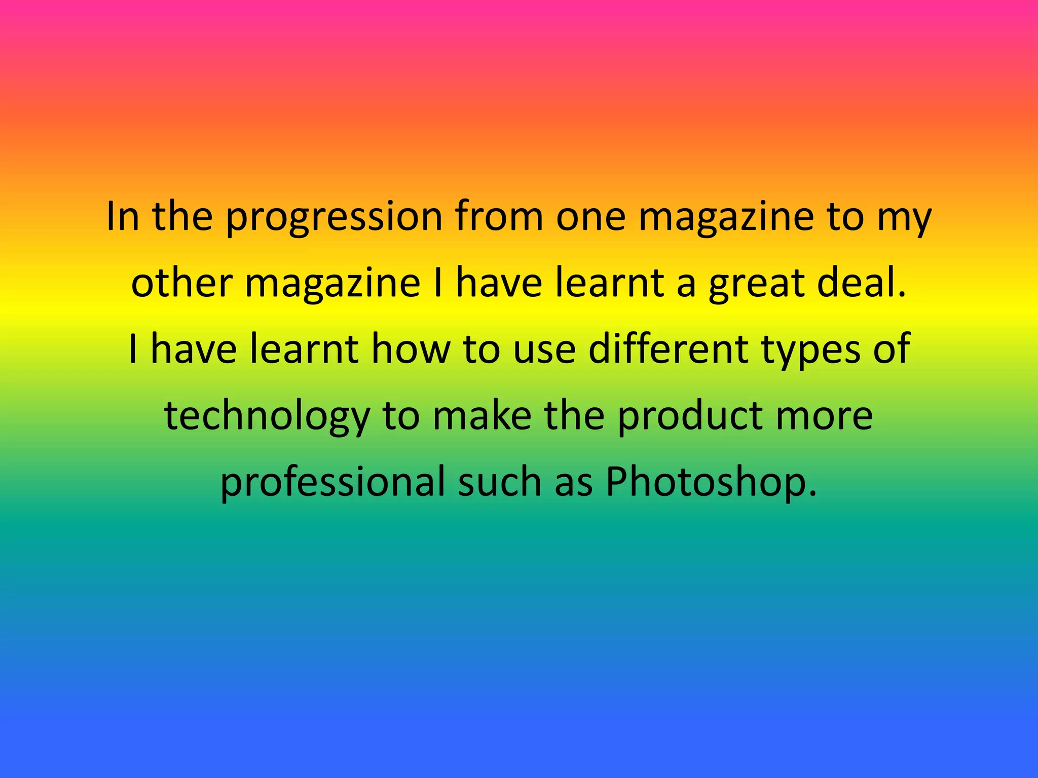 In the progression from one magazine to my
other magazine I have learnt a great deal.
I have learnt how to use different types of
technology to make the product more
professional such as Photoshop.
 
