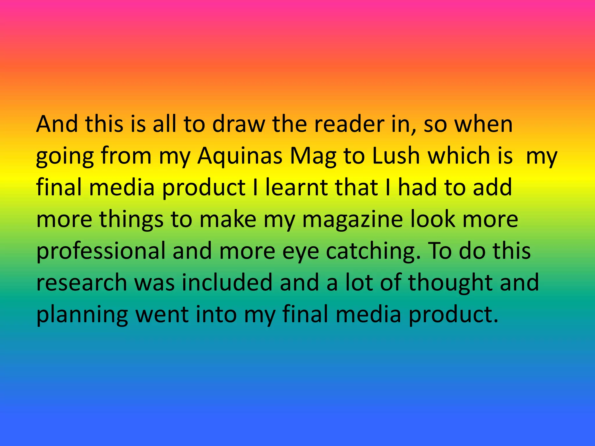 And this is all to draw the reader in, so when
going from my Aquinas Mag to Lush which is my
final media product I learnt that I had to add
more things to make my magazine look more
professional and more eye catching. To do this
research was included and a lot of thought and
planning went into my final media product.
 