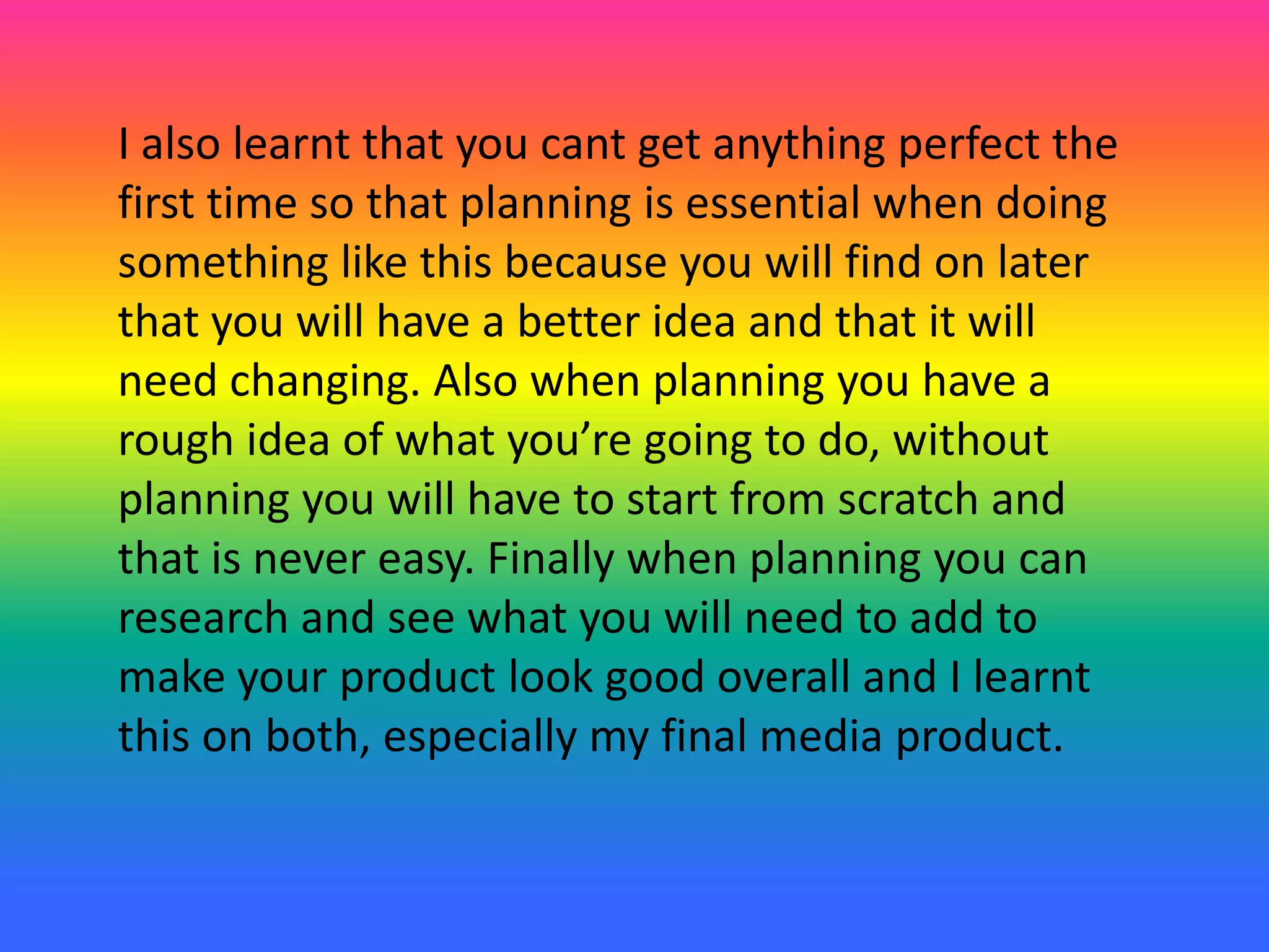 I also learnt that you cant get anything perfect the
first time so that planning is essential when doing
something like this because you will find on later
that you will have a better idea and that it will
need changing. Also when planning you have a
rough idea of what you’re going to do, without
planning you will have to start from scratch and
that is never easy. Finally when planning you can
research and see what you will need to add to
make your product look good overall and I learnt
this on both, especially my final media product.
 
