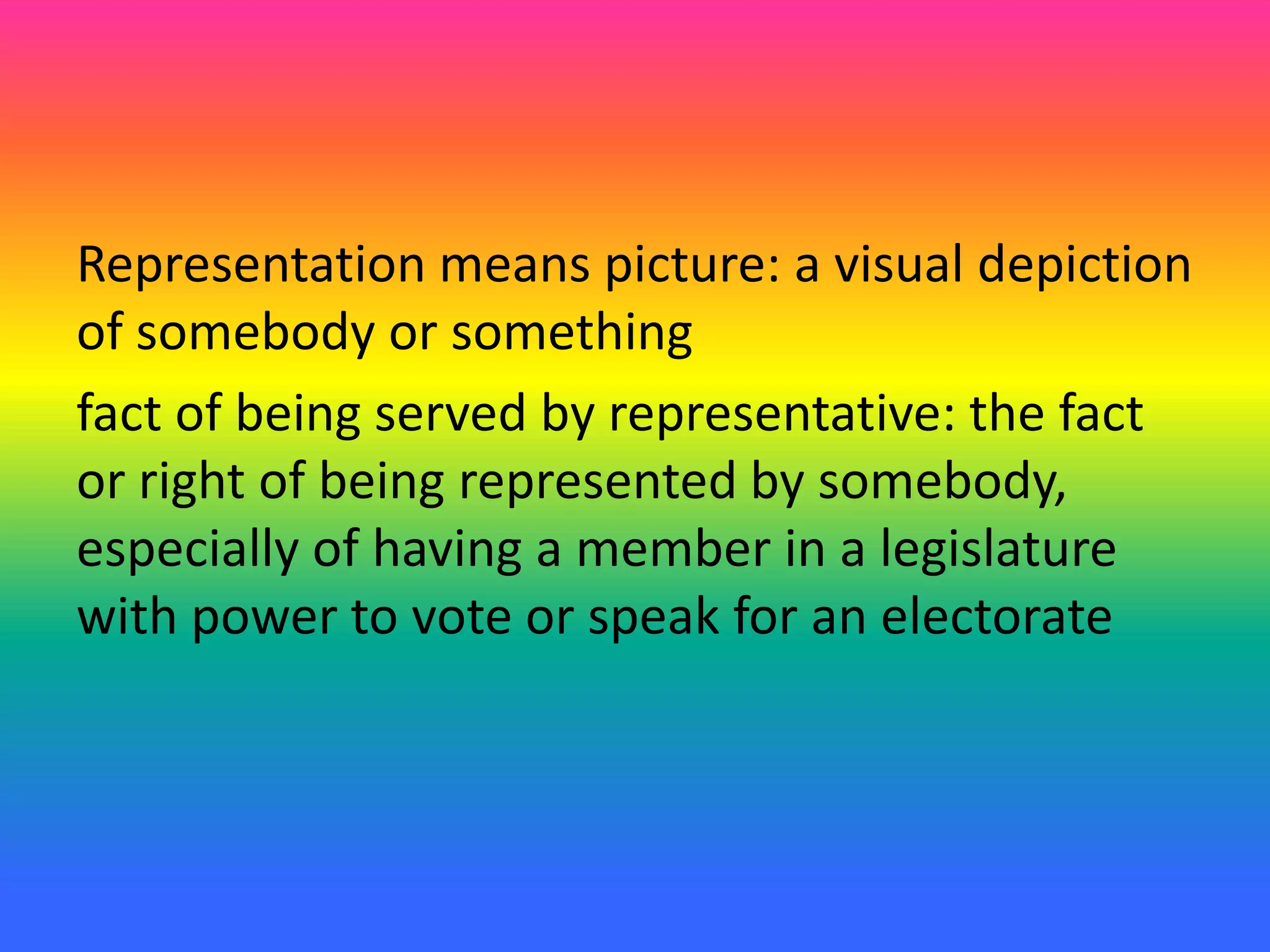 Representation means picture: a visual depiction
of somebody or something
fact of being served by representative: the fact
or right of being represented by somebody,
especially of having a member in a legislature
with power to vote or speak for an electorate
 