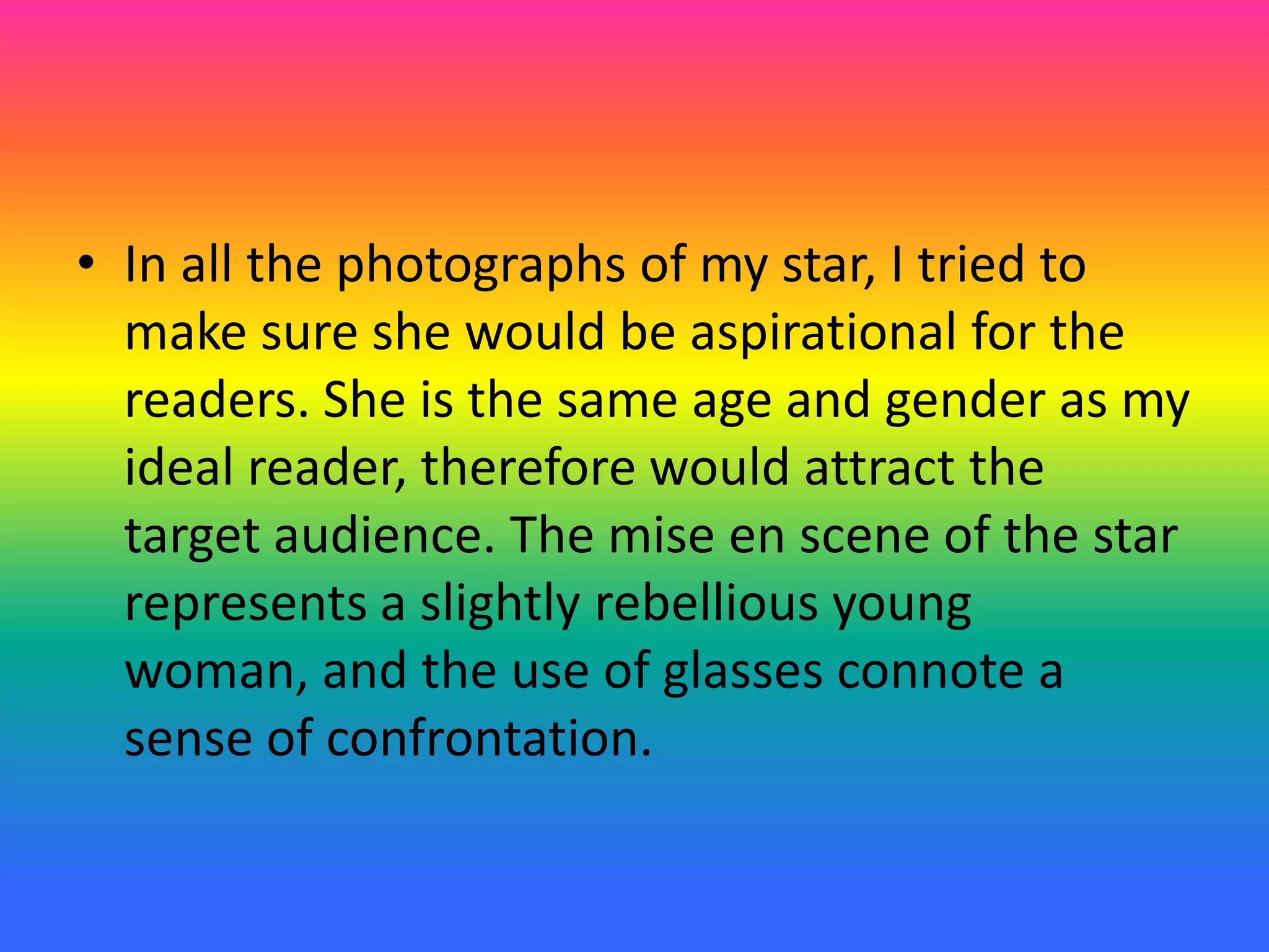 • In all the photographs of my star, I tried to
make sure she would be aspirational for the
readers. She is the same age and gender as my
ideal reader, therefore would attract the
target audience. The mise en scene of the star
represents a slightly rebellious young
woman, and the use of glasses connote a
sense of confrontation.
 