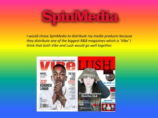 I would chose SpinMedia to distribute my media products because
they distribute one of the biggest R&B magazines which is ‘Vibe’ I
think that both Vibe and Lush would go well together.
 