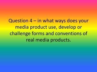 Question 4 – in what ways does your
media product use, develop or
challenge forms and conventions of
real media products.
 