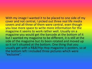 With my image I wanted it to be placed to one side of my
cover and not central, I picked out three real life media
covers and all three of them were central, even though
you lose more space to write more information for the
magazine it seems to work rather well. Usually on a
magazine you would get the barcode at the bottom of it
but I wanted my magazine to be different, it is still at the
side of the magazine but its been rotated and moved up
so it isn’t situated at the bottom. One thing that you
usually get with a R&B/Hip-Hop magazine is posters, so at
the bottom left I included three pictures which were
“exclusive”.
 