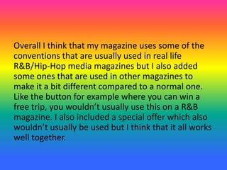 Overall I think that my magazine uses some of the
conventions that are usually used in real life
R&B/Hip-Hop media magazines but I also added
some ones that are used in other magazines to
make it a bit different compared to a normal one.
Like the button for example where you can win a
free trip, you wouldn’t usually use this on a R&B
magazine. I also included a special offer which also
wouldn’t usually be used but I think that it all works
well together.
 