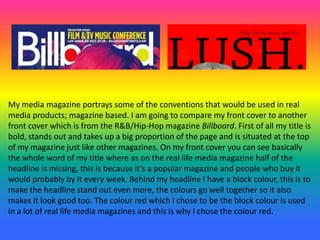 My media magazine portrays some of the conventions that would be used in real
media products; magazine based. I am going to compare my front cover to another
front cover which is from the R&B/Hip-Hop magazine Billboard. First of all my title is
bold, stands out and takes up a big proportion of the page and is situated at the top
of my magazine just like other magazines. On my front cover you can see basically
the whole word of my title where as on the real life media magazine half of the
headline is missing, this is because it’s a popular magazine and people who buy it
would probably by it every week. Behind my headline I have a block colour, this is to
make the headline stand out even more, the colours go well together so it also
makes it look good too. The colour red which I chose to be the block colour is used
in a lot of real life media magazines and this is why I chose the colour red.
 