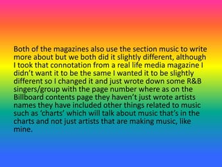 Both of the magazines also use the section music to write
more about but we both did it slightly different, although
I took that connotation from a real life media magazine I
didn’t want it to be the same I wanted it to be slightly
different so I changed it and just wrote down some R&B
singers/group with the page number where as on the
Billboard contents page they haven’t just wrote artists
names they have included other things related to music
such as ‘charts’ which will talk about music that’s in the
charts and not just artists that are making music, like
mine.
 