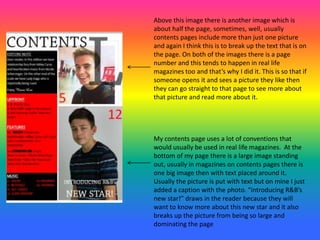 My contents page uses a lot of conventions that
would usually be used in real life magazines. At the
bottom of my page there is a large image standing
out, usually in magazines on contents pages there is
one big image then with text placed around it.
Usually the picture is put with text but on mine I just
added a caption with the photo. “introducing R&B’s
new star!” draws in the reader because they will
want to know more about this new star and it also
breaks up the picture from being so large and
dominating the page
Above this image there is another image which is
about half the page, sometimes, well, usually
contents pages include more than just one picture
and again I think this is to break up the text that is on
the page. On both of the images there is a page
number and this tends to happen in real life
magazines too and that’s why I did it. This is so that if
someone opens it and sees a picture they like then
they can go straight to that page to see more about
that picture and read more about it.
 