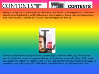 Seeing as though it is a contents page this needs to be clear and it is on my magazine this convention is
also something that is always used in Billboard and other magazines. It tends to be quite big and quite
bold and mine is this is to make it as much as a real life magazine as it can be.
Another convention that usually occurs on a contents page is the name of the magazine but I didn’t
want to include the name of my magazine because I wanted to use the space for other stuff so instead I
just took the first letter of my headline which is ‘L’ and I put it on Photoshop and make it a bit opaque so
that I could put it over a things and still be able to see what is behind this. I think this works well.
 