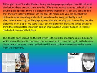 Although I haven’t added the text to my double page spread you can still tell what
similarities there are and then also the differences. As you can see on both of the
double page spreads there is a picture dominating half of it, but you can also see
that they are totally different. On the real life media one you can see that the
picture is more revealing and a shot taken from far away, probably a mid
shot, where as on my double page spread there is nothing that is revealing but the
picture is a close up of my stars face. I put my picture in black and white because I
think that it fits better than with colour, this wouldn’t usually happen in real life
media but occasionally it does.
The double page spread on the left which is the real life magazine is just black and
white where the text is concerned but on mine which is on the right I added colour.
Underneath the stars name I added a red line and this was to separate the name
from the interview.
 