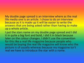 My double page spread is an interview where as the real
life media one is an article. I chose to do an interview
because as it is made up it will be easier to write the
answers that are being asked rather than having to make
up a whole article.
I put the stars name on my double page spread and I did
it in quite a big font and bold, I did it in black because
later on the colour changes. I didn’t use the convention
for this like a real life magazine because people who
would be buying the real life magazine will know who the
picture is of usually whereas because my magazine isn’t
real we have to introduce the star with a name.
 