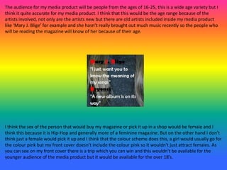 The audience for my media product will be people from the ages of 16-25, this is a wide age variety but I
think it quite accurate for my media product. I think that this would be the age range because of the
artists involved, not only are the artists new but there are old artists included inside my media product
like ‘Mary J. Blige’ for example and she hasn’t really brought out much music recently so the people who
will be reading the magazine will know of her because of their age.
I think the sex of the person that would buy my magazine or pick it up in a shop would be female and I
think this because it is Hip-Hop and generally more of a feminine magazine. But on the other hand I don’t
think just a female would pick it up and I think that the colour scheme does this, a girl would usually go for
the colour pink but my front cover doesn’t include the colour pink so it wouldn’t just attract females. As
you can see on my front cover there is a trip which you can win and this wouldn’t be available for the
younger audience of the media product but it would be available for the over 18’s.
 