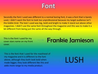 Secondly the font I used was different to a normal boring font, it was a font that is barely
used, I didn’t want the font to look too unprofessional because my target audience isn’t
the kiddie kind. The text I used was big, bold and bright to make it stand out above other
magazines. I didn’t use the same font throughout the magazine and this was to make it a
bit different from being just the same all the way through.
Frankie JamiesonThis is the font I used for my
cover stars name on my front
cover.
LUSH
This is the font that I used for the masthead of
my magazine and it is different to the font
above, although they both look bold when
made bigger, they look different like this and
adds more range to my media product.
 
