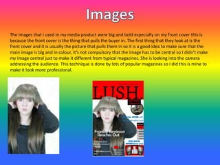The images that i used in my media product were big and bold especially on my front cover this is
because the front cover is the thing that pulls the buyer in. The first thing that they look at is the
front cover and it is usually the picture that pulls them in so it is a good idea to make sure that the
main image is big and in colour, it’s not compulsory that the image has to be central so I didn’t make
my image central just to make it different from typical magazines. She is looking into the camera
addressing the audience. This technique is done by lots of popular magazines so I did this is mine to
make it look more professional.
 