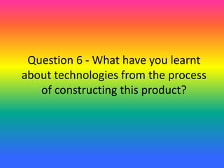 Question 6 - What have you learnt
about technologies from the process
of constructing this product?
 