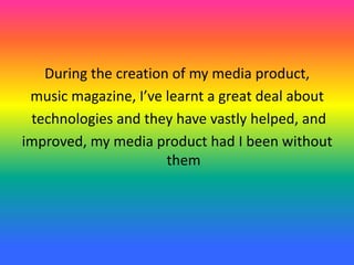During the creation of my media product,
music magazine, I’ve learnt a great deal about
technologies and they have vastly helped, and
improved, my media product had I been without
them
 