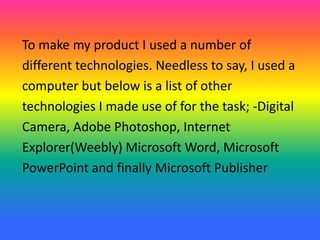 To make my product I used a number of
different technologies. Needless to say, I used a
computer but below is a list of other
technologies I made use of for the task; -Digital
Camera, Adobe Photoshop, Internet
Explorer(Weebly) Microsoft Word, Microsoft
PowerPoint and finally Microsoft Publisher
 
