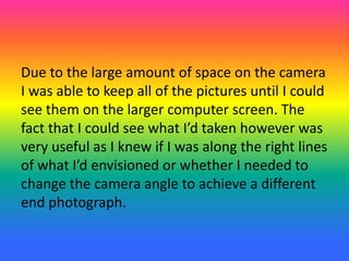 Due to the large amount of space on the camera
I was able to keep all of the pictures until I could
see them on the larger computer screen. The
fact that I could see what I’d taken however was
very useful as I knew if I was along the right lines
of what I’d envisioned or whether I needed to
change the camera angle to achieve a different
end photograph.
 