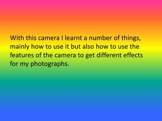 With this camera I learnt a number of things,
mainly how to use it but also how to use the
features of the camera to get different effects
for my photographs.
 