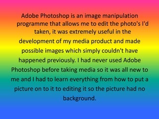 Adobe Photoshop is an image manipulation
programme that allows me to edit the photo's I'd
taken, it was extremely useful in the
development of my media product and made
possible images which simply couldn't have
happened previously. I had never used Adobe
Photoshop before taking media so it was all new to
me and I had to learn everything from how to put a
picture on to it to editing it so the picture had no
background.
 