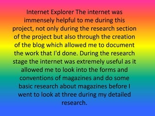 Internet Explorer The internet was
immensely helpful to me during this
project, not only during the research section
of the project but also through the creation
of the blog which allowed me to document
the work that I'd done. During the research
stage the internet was extremely useful as it
allowed me to look into the forms and
conventions of magazines and do some
basic research about magazines before I
went to look at three during my detailed
research.
 