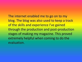 The internet enabled me to go on to my
blog. The blog was also used to keep a track
of the skills and experience I've gained
through the production and post-production
stages of making my magazine. This proved
extremely helpful when coming to do the
evaluation.
 