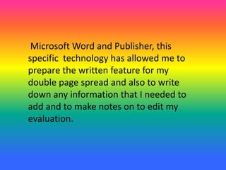 Microsoft Word and Publisher, this
specific technology has allowed me to
prepare the written feature for my
double page spread and also to write
down any information that I needed to
add and to make notes on to edit my
evaluation.
 