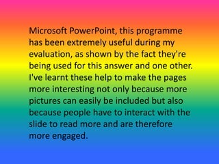 Microsoft PowerPoint, this programme
has been extremely useful during my
evaluation, as shown by the fact they're
being used for this answer and one other.
I've learnt these help to make the pages
more interesting not only because more
pictures can easily be included but also
because people have to interact with the
slide to read more and are therefore
more engaged.
 