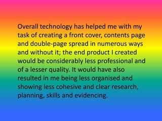 Overall technology has helped me with my
task of creating a front cover, contents page
and double-page spread in numerous ways
and without it; the end product I created
would be considerably less professional and
of a lesser quality. It would have also
resulted in me being less organised and
showing less cohesive and clear research,
planning, skills and evidencing.
 