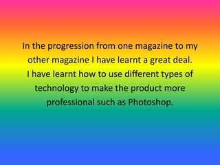 In the progression from one magazine to my
other magazine I have learnt a great deal.
I have learnt how to use different types of
technology to make the product more
professional such as Photoshop.
 