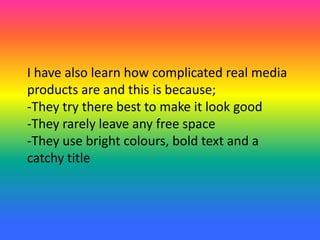 I have also learn how complicated real media
products are and this is because;
-They try there best to make it look good
-They rarely leave any free space
-They use bright colours, bold text and a
catchy title
 