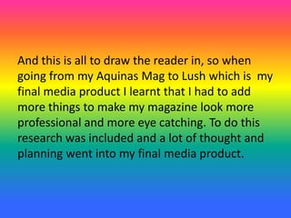 And this is all to draw the reader in, so when
going from my Aquinas Mag to Lush which is my
final media product I learnt that I had to add
more things to make my magazine look more
professional and more eye catching. To do this
research was included and a lot of thought and
planning went into my final media product.
 