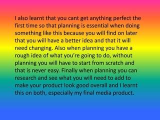 I also learnt that you cant get anything perfect the
first time so that planning is essential when doing
something like this because you will find on later
that you will have a better idea and that it will
need changing. Also when planning you have a
rough idea of what you’re going to do, without
planning you will have to start from scratch and
that is never easy. Finally when planning you can
research and see what you will need to add to
make your product look good overall and I learnt
this on both, especially my final media product.
 