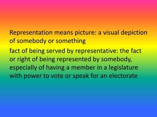 Representation means picture: a visual depiction
of somebody or something
fact of being served by representative: the fact
or right of being represented by somebody,
especially of having a member in a legislature
with power to vote or speak for an electorate
 
