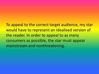 To appeal to the correct target audience, my star
would have to represent an idealised version of
the reader. In order to appeal to as many
consumers as possible, the star must appear
mainstream and nonthreatening.
 