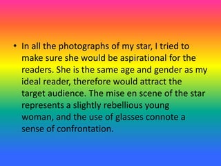 • In all the photographs of my star, I tried to
make sure she would be aspirational for the
readers. She is the same age and gender as my
ideal reader, therefore would attract the
target audience. The mise en scene of the star
represents a slightly rebellious young
woman, and the use of glasses connote a
sense of confrontation.
 