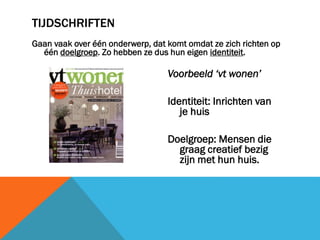 TIJDSCHRIFTEN
Gaan vaak over één onderwerp, dat komt omdat ze zich richten op
één doelgroep. Zo hebben ze dus hun eigen identiteit.

Voorbeeld ‘vt wonen’

Identiteit: Inrichten van
je huis
Doelgroep: Mensen die
graag creatief bezig
zijn met hun huis.

 