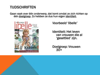 TIJDSCHRIFTEN
Gaan vaak over één onderwerp, dat komt omdat ze zich richten op
één doelgroep. Zo hebben ze dus hun eigen identiteit.

Voorbeeld ‘libelle’

Identiteit: Het leven
van vrouwen die al
‘gesettled’ zijn.
Doelgroep: Vrouwen
30+

 