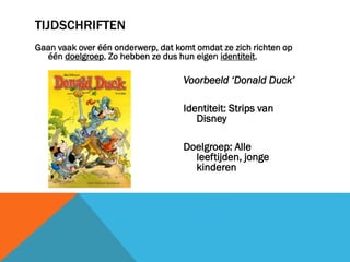 TIJDSCHRIFTEN
Gaan vaak over één onderwerp, dat komt omdat ze zich richten op
één doelgroep. Zo hebben ze dus hun eigen identiteit.

Voorbeeld ‘Donald Duck’
Identiteit: Strips van
Disney
Doelgroep: Alle
leeftijden, jonge
kinderen

 