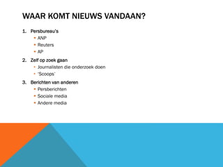 WAAR KOMT NIEUWS VANDAAN?
1. Persbureau’s
 ANP
 Reuters
 AP
2. Zelf op zoek gaan
• Journalisten die onderzoek doen
• ‘Scoops’
3. Berichten van anderen
 Persberichten
 Sociale media
 Andere media

 