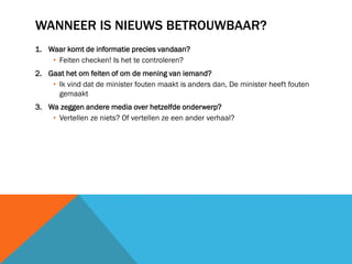 WANNEER IS NIEUWS BETROUWBAAR?
1. Waar komt de informatie precies vandaan?
• Feiten checken! Is het te controleren?
2. Gaat het om feiten of om de mening van iemand?
• Ik vind dat de minister fouten maakt is anders dan, De minister heeft fouten
gemaakt
3. Wa zeggen andere media over hetzelfde onderwerp?
• Vertellen ze niets? Of vertellen ze een ander verhaal?

 