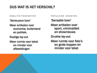 DUS WAT IS HET VERSCHIL?
KWALITEITSKRANTEN

POPULAIRE KRANTEN

‘Serieuzere toon’

‘Sensatie toon’
Meer artikelen over
sport, criminaliteit
en shownieuws
Drukke lay-out
Meer ruimte voor foto’s
en grote koppen en
minder voor tekst

Meer artikelen over
economie, buitenland
en politiek.
Rustige lay-out
Meer ruimte voor tekst
en minder voor
afbeeldingen

 